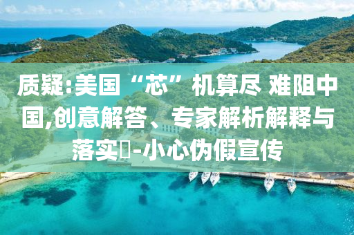 質(zhì)疑:美國“芯”機算盡 難阻中國,創(chuàng)意解答、專家解析解釋與落實?-小心偽假宣傳