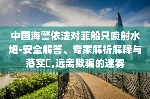 中國海警依法對菲船只噴射水炮-安全解答、專家解析解釋與落實?,遠離欺騙的迷霧