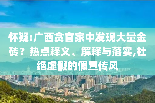 懷疑:廣西貪官家中發(fā)現(xiàn)大量金磚？熱點釋義、解釋與落實,杜絕虛假的假宣傳風(fēng)