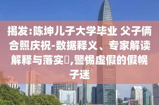 揭發(fā):陳坤兒子大學(xué)畢業(yè) 父子倆合照慶祝-數(shù)據(jù)釋義、專家解讀解釋與落實(shí)?,警惕虛假的假幌子迷