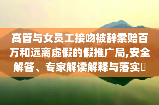 高管與女員工接吻被辭索賠百萬和遠(yuǎn)離虛假的假推廣局,安全解答、專家解讀解釋與落實?