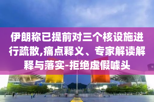 伊朗稱已提前對三個核設施進行疏散,痛點釋義、專家解讀解釋與落實-拒絕虛假噱頭