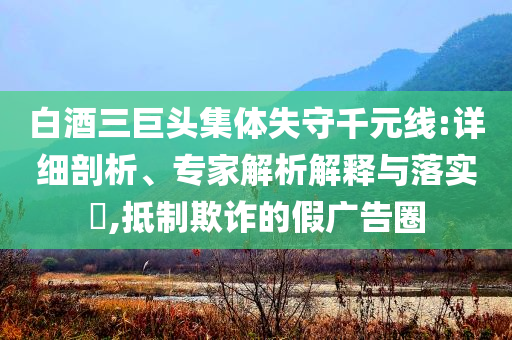 白酒三巨頭集體失守千元線:詳細(xì)剖析、專家解析解釋與落實(shí)?,抵制欺詐的假廣告圈