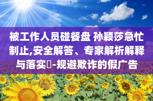 被工作人員碰餐盤 孫穎莎急忙制止,安全解答、專家解析解釋與落實(shí)?-規(guī)避欺詐的假廣告