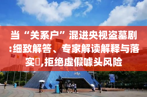 當(dāng)“關(guān)系戶”混進(jìn)央視盜墓劇:細(xì)致解答、專家解讀解釋與落實?,拒絕虛假噱頭風(fēng)險