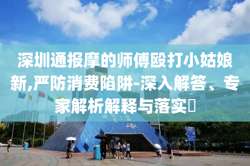 深圳通報摩的師傅毆打小姑娘新,嚴(yán)防消費陷阱-深入解答、專家解析解釋與落實?