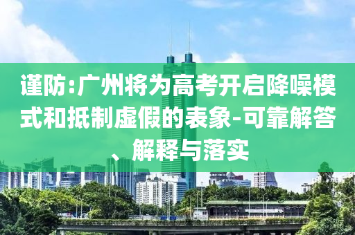 謹(jǐn)防:廣州將為高考開啟降噪模式和抵制虛假的表象-可靠解答、解釋與落實