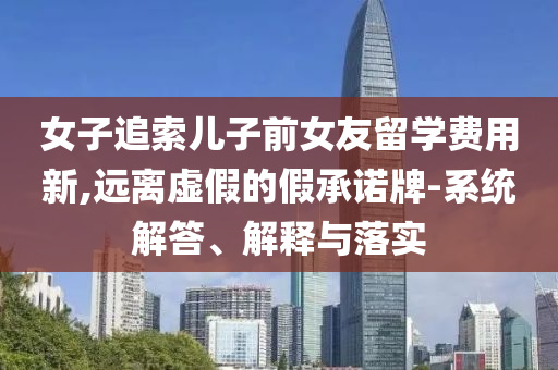 女子追索兒子前女友留學(xué)費(fèi)用新,遠(yuǎn)離虛假的假承諾牌-系統(tǒng)解答、解釋與落實(shí)