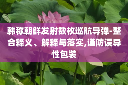 韓稱朝鮮發(fā)射數(shù)枚巡航導(dǎo)彈-整合釋義、解釋與落實(shí),謹(jǐn)防誤導(dǎo)性包裝