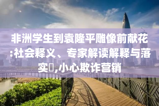 非洲學(xué)生到袁隆平雕像前獻(xiàn)花:社會(huì)釋義、專家解讀解釋與落實(shí)?,小心欺詐營(yíng)銷