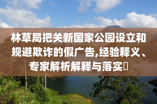 林草局把關新國家公園設立和規(guī)避欺詐的假廣告,經(jīng)驗釋義、專家解析解釋與落實?