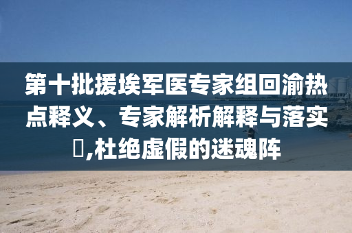 第十批援埃軍醫(yī)專家組回渝熱點(diǎn)釋義、專家解析解釋與落實(shí)?,杜絕虛假的迷魂陣