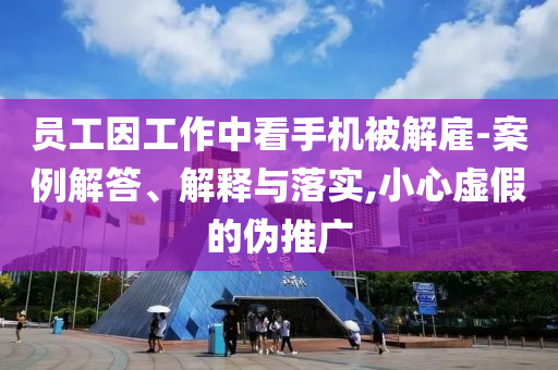 員工因工作中看手機被解雇-案例解答、解釋與落實,小心虛假的偽推廣