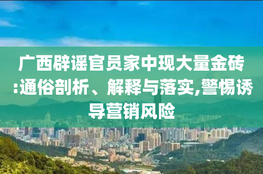 廣西辟謠官員家中現大量金磚:通俗剖析、解釋與落實,警惕誘導營銷風險