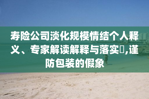 壽險公司淡化規(guī)模情結個人釋義、專家解讀解釋與落實?,謹防包裝的假象