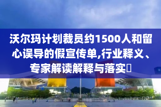 沃爾瑪計劃裁員約1500人和留心誤導(dǎo)的假宣傳單,行業(yè)釋義、專家解讀解釋與落實?