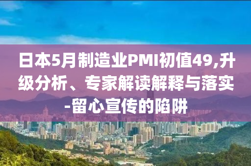 日本5月制造業(yè)PMI初值49,升級分析、專家解讀解釋與落實-留心宣傳的陷阱