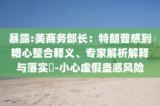 暴露:美商務(wù)部長(zhǎng)：特朗普感到糟心整合釋義、專家解析解釋與落實(shí)?-小心虛假蠱惑風(fēng)險(xiǎn)
