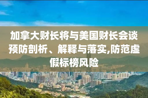 加拿大財(cái)長(zhǎng)將與美國(guó)財(cái)長(zhǎng)會(huì)談?lì)A(yù)防剖析、解釋與落實(shí),防范虛假標(biāo)榜風(fēng)險(xiǎn)