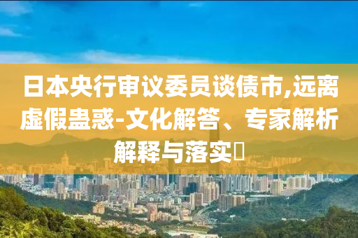 日本央行審議委員談債市,遠(yuǎn)離虛假蠱惑-文化解答、專家解析解釋與落實(shí)?