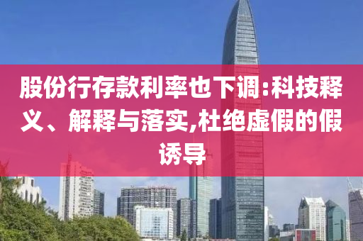 股份行存款利率也下調(diào):科技釋義、解釋與落實,杜絕虛假的假誘導