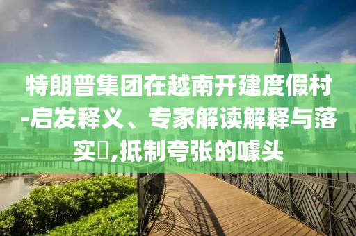 特朗普集團在越南開建度假村-啟發(fā)釋義、專家解讀解釋與落實?,抵制夸張的噱頭