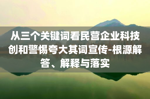 從三個關(guān)鍵詞看民營企業(yè)科技創(chuàng)和警惕夸大其詞宣傳-根源解答、解釋與落實