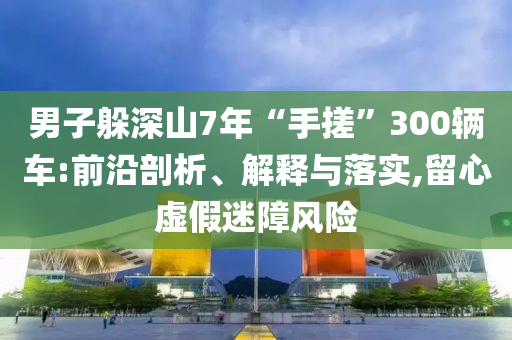 男子躲深山7年“手搓”300輛車:前沿剖析、解釋與落實,留心虛假迷障風險