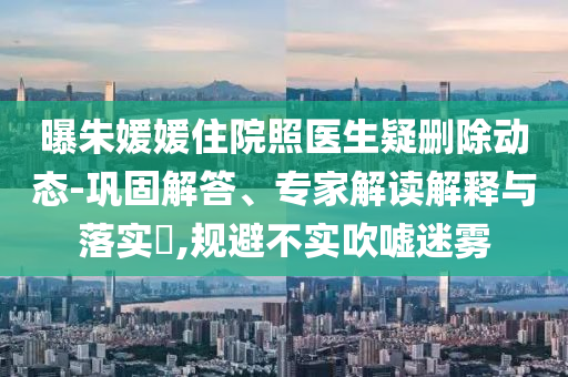 曝朱媛媛住院照醫(yī)生疑刪除動態(tài)-鞏固解答、專家解讀解釋與落實?,規(guī)避不實吹噓迷霧
