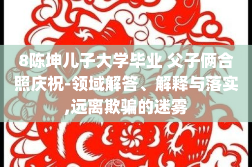 8陳坤兒子大學(xué)畢業(yè) 父子倆合照慶祝-領(lǐng)域解答、解釋與落實,遠離欺騙的迷霧