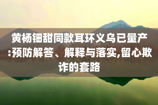 黃楊鈿甜同款耳環(huán)義烏已量產(chǎn):預(yù)防解答、解釋與落實,留心欺詐的套路