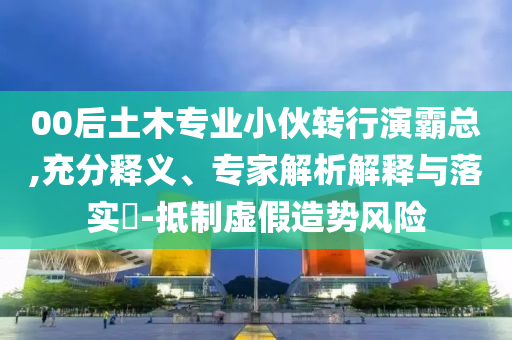 00后土木專業(yè)小伙轉行演霸總,充分釋義、專家解析解釋與落實?-抵制虛假造勢風險
