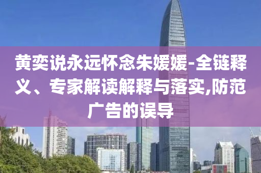 黃奕說永遠(yuǎn)懷念朱媛媛-全鏈釋義、專家解讀解釋與落實,防范廣告的誤導(dǎo)
