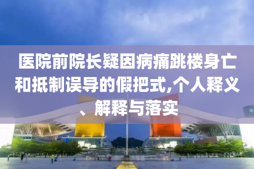 醫(yī)院前院長疑因病痛跳樓身亡和抵制誤導的假把式,個人釋義、解釋與落實