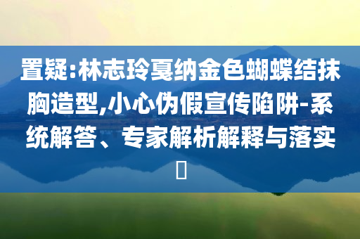 置疑:林志玲戛納金色蝴蝶結(jié)抹胸造型,小心偽假宣傳陷阱-系統(tǒng)解答、專家解析解釋與落實?