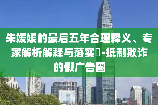 朱媛媛的最后五年合理釋義、專家解析解釋與落實?-抵制欺詐的假廣告圈
