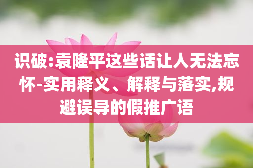 識破:袁隆平這些話讓人無法忘懷-實用釋義、解釋與落實,規(guī)避誤導的假推廣語