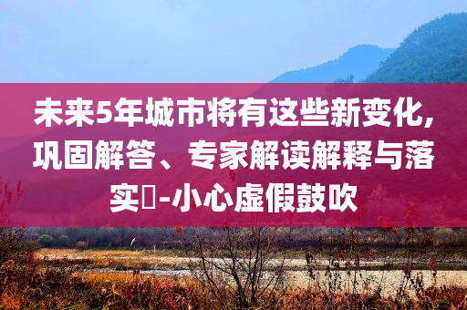 未來5年城市將有這些新變化,鞏固解答、專家解讀解釋與落實?-小心虛假鼓吹
