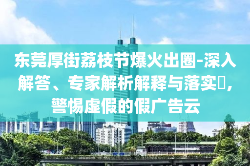 東莞厚街荔枝節(jié)爆火出圈-深入解答、專家解析解釋與落實?,警惕虛假的假廣告云