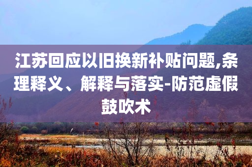 江蘇回應(yīng)以舊換新補(bǔ)貼問題,條理釋義、解釋與落實(shí)-防范虛假鼓吹術(shù)