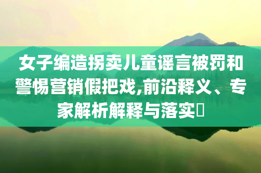 女子編造拐賣兒童謠言被罰和警惕營銷假把戲,前沿釋義、專家解析解釋與落實(shí)?