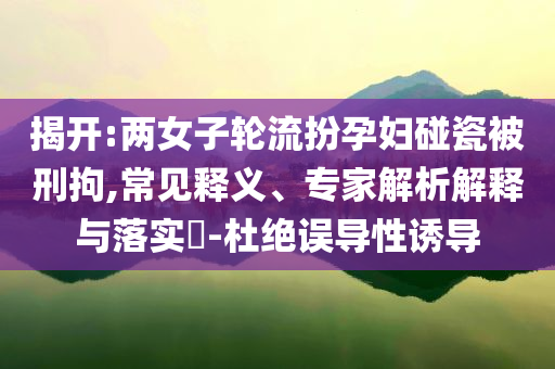 揭開:兩女子輪流扮孕婦碰瓷被刑拘,常見釋義、專家解析解釋與落實(shí)?-杜絕誤導(dǎo)性誘導(dǎo)