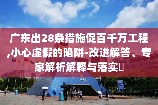 廣東出28條措施促百千萬工程,小心虛假的陷阱-改進(jìn)解答、專家解析解釋與落實(shí)?