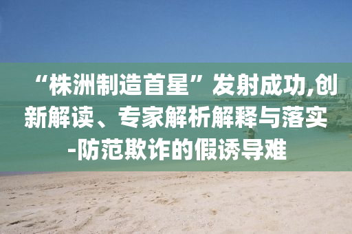 “株洲制造首星”發(fā)射成功,創(chuàng)新解讀、專家解析解釋與落實(shí)-防范欺詐的假誘導(dǎo)難
