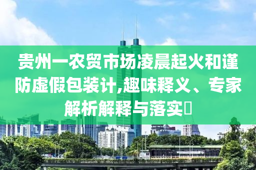 貴州一農(nóng)貿(mào)市場凌晨起火和謹(jǐn)防虛假包裝計(jì),趣味釋義、專家解析解釋與落實(shí)?