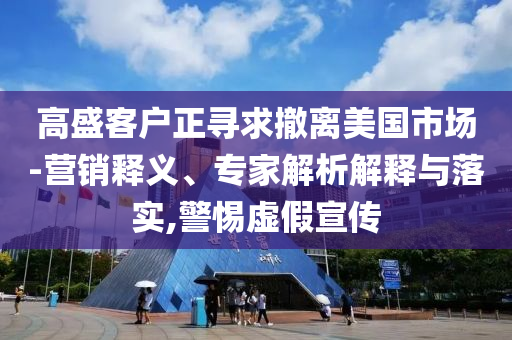 高盛客戶正尋求撤離美國市場-營銷釋義、專家解析解釋與落實,警惕虛假宣傳