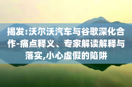 揭發(fā):沃爾沃汽車與谷歌深化合作-痛點釋義、專家解讀解釋與落實,小心虛假的陷阱