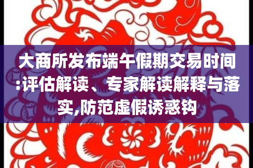 大商所發(fā)布端午假期交易時間:評估解讀、專家解讀解釋與落實,防范虛假誘惑鉤