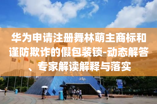 華為申請注冊舞林萌主商標和謹防欺詐的假包裝鎖-動態(tài)解答、專家解讀解釋與落實