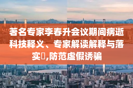 著名專家李春升會議期間病逝科技釋義、專家解讀解釋與落實?,防范虛假誘騙